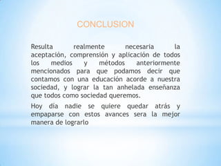 CONCLUSION
Resulta
realmente
necesaria
la
aceptación, comprensión y aplicación de todos
los
medios
y
métodos
anteriormente
mencionados para que podamos decir que
contamos con una educación acorde a nuestra
sociedad, y lograr la tan anhelada enseñanza
que todos como sociedad queremos.
Hoy día nadie se quiere quedar atrás y
empaparse con estos avances sera la mejor
manera de lograrlo

 