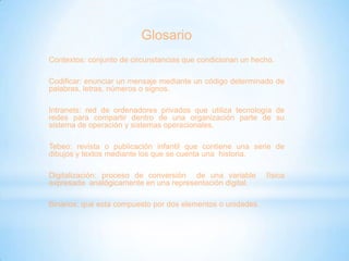 Glosario
Contextos: conjunto de circunstancias que condicionan un hecho.
Codificar: enunciar un mensaje mediante un código determinado de
palabras, letras, números o signos.
Intranets: red de ordenadores privados que utiliza tecnología de
redes para compartir dentro de una organización parte de su
sistema de operación y sistemas operacionales.

Tebeo: revista o publicación infantil que contiene una serie de
dibujos y textos mediante los que se cuenta una historia.
Digitalización: proceso de conversión de una variable
expresada analógicamente en una representación digital.

Binarios: que esta compuesto por dos elementos o unidades.

física

 