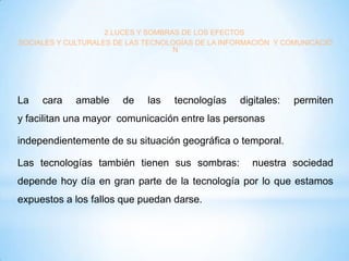 2.LUCES Y SOMBRAS DE LOS EFECTOS
SOCIALES Y CULTURALES DE LAS TECNOLOGÍAS DE LA INFORMACIÓN Y COMUNICACIÓ
N

La

cara

amable

de

las

tecnologías

digitales:

permiten

y facilitan una mayor comunicación entre las personas
independientemente de su situación geográfica o temporal.
Las tecnologías también tienen sus sombras:

nuestra sociedad

depende hoy día en gran parte de la tecnología por lo que estamos
expuestos a los fallos que puedan darse.

 