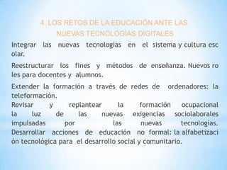 4. LOS RETOS DE LA EDUCACIÓN ANTE LAS
NUEVAS TECNOLOGÍAS DIGITALES
Integrar las nuevas tecnologías en el sistema y cultura esc
olar.
Reestructurar los fines y métodos de enseñanza. Nuevos ro
les para docentes y alumnos.
Extender la formación a través de redes de ordenadores: la
teleformación.
Revisar
y
replantear
la
formación
ocupacional
la
luz
de
las
nuevas exigencias sociolaborales
impulsadas
por
las
nuevas
tecnologías.
Desarrollar acciones de educación no formal: la alfabetizaci
ón tecnológica para el desarrollo social y comunitario.

 