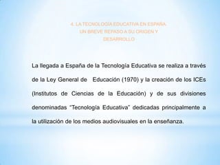 4. LA TECNOLOGÍA EDUCATIVA EN ESPAÑA.
UN BREVE REPASO A SU ORIGEN Y
DESARROLLO

La llegada a España de la Tecnología Educativa se realiza a través
de la Ley General de Educación (1970) y la creación de los ICEs

(Institutos de Ciencias de la Educación) y de sus divisiones
denominadas “Tecnología Educativa” dedicadas principalmente a
la utilización de los medios audiovisuales en la enseñanza.

 