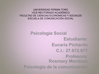 UNIVERSIDAD FERMIN TORO
VICE-RECTORADO ACADÉMICO
FACULTAD DE CIENCIAS ECONÓMICAS Y SOCIALES
ESCUELA DE COMUNICACIÓN SOCIAL
Psicología Social
Estudiante:
Eucaris Pichardo
C.I.: 27.672.977
Profesora:
Rosmary Mendoza
Psicología de la comunicación
 