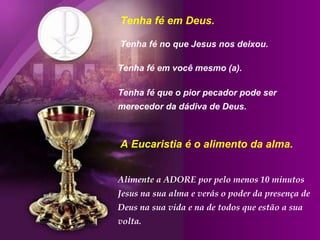 Tenha fé em Deus.

Tenha fé no que Jesus nos deixou.

Tenha fé em você mesmo (a).

Tenha fé que o pior pecador pode ser
merecedor da dádiva de Deus.



A Eucaristia é o alimento da alma.


Alimente a ADORE por pelo menos 10 minutos
Jesus na sua alma e verás o poder da presença de
Deus na sua vida e na de todos que estão a sua
volta.
 