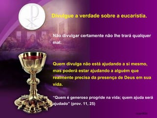Divulgue a verdade sobre a eucaristia.


Não divulgar certamente não lhe trará qualquer
mal.



Quem divulga não está ajudando a si mesmo,
mas poderá estar ajudando a alguém que
realmente precisa da presença de Deus em sua
vida.

“Quem é generoso progride na vida; quem ajuda será
ajudado” (prov. 11, 25)

                                         ozarikin
 