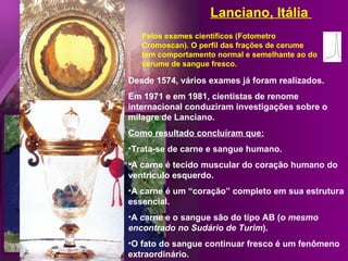 Lanciano, Itália
   Pelos exames científicos (Fotometro
   Cromoscan). O perfil das frações de cerume
   tem comportamento normal e semelhante ao do
   cerume de sangue fresco.

Desde 1574, vários exames já foram realizados.
Em 1971 e em 1981, cientistas de renome
internacional conduziram investigações sobre o
milagre de Lanciano.
Como resultado concluíram que:
•Trata-se de carne e sangue humano.
•A carne é tecido muscular do coração humano do
ventrículo esquerdo.
•A carne é um “coração” completo em sua estrutura
essencial.
•A carne e o sangue são do tipo AB (o mesmo
encontrado no Sudário de Turim).
•O fato do sangue continuar fresco é um fenômeno
extraordinário.
 