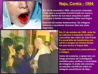 Naju, Coréia - 1994
Em 24 de novembro 1994, uma jovem chamada
Julia, teve a eucaristia transformada em carne e
sangue dentro de sua boca enquanto o padre
colocava a hóstia consagrada sobre sua língua.
Estavam ali muitas testemunhas. Os milagres
voltaram a acontecer diversos dias nos anos
seguintes.

               Em 31 de outubro de 1995, Julia foi
               ao vaticano e enquanto recebia a
               comunhão das mãos de João Paulo
               II a eucaristia se transformou em
               carne e sangue ao mesmo tempo
               em que tocava a língua dela.
               O papa testemunhou pessoalmente
               o milagre.
               Como de costume, a igreja tem um
               longo processo de investigação
               científica para verificar a veracidade
               de milagres. E ainda não concluiu
               os estudos científicos sobre os
               milagres eucarísticos de Naju.
 