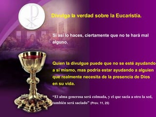 Divulga la verdad sobre la Eucaristía. Si así lo haces, ciertamente que no te hará mal alguno. Quien la divulgue puede que no se esté ayudando a sí mismo, mas podría estar ayudando a alguien que realmente necesita de la presencia de Dios en su vida. “El alma generosa será colmada, y el que sacia a otro la sed, también será saciado”   (Prov. 11, 25) 