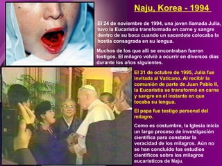 El 24 de noviembre de 1994, una joven llamada Julia, tuvo la Eucaristía transformada en carne y sangre dentro de su boca cuando un sacerdote colocaba la hostia consagrada en su lengua. Naju, Korea - 1994  Muchos de los que allí se encontraban fueron testigos. El milagro volvió a ocurrir en diversos días durante los años siguientes. El 31 de octubre de 1995, Julia fue invitada al Vaticano. Al recibir la comunión de parte de Juan Pablo II, la Eucaristía se transformó en carne y sangre en el instante en que tocaba su lengua.  El papa fue testigo personal del milagro. Como es costumbre, la Iglesia inicia un largo proceso de investigación científica para constatar la veracidad de los milagros. Aún no se han concluido los estudios científicos sobre los milagros eucarísticos de Naju. 