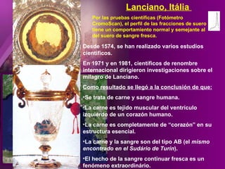 Desde 1574, se han realizado varios estudios científicos. En 1971 y en 1981, científicos de renombre internacional dirigieron investigaciones sobre el milagro de Lanciano. Como resultado se llegó a la conclusión de que: Se trata de carne y sangre humana. La carne es tejido muscular del ventrículo izquierdo de un corazón humano. La carne es completamente de “corazón” en su estructura esencial.  La carne y la sangre son del tipo AB (el  mismo encontrado en el Sudário de Turín ). El hecho de la sangre continuar fresca es un fenómeno extraordinário. Por las pruebas científicas (Fotómetro CromoScan), el perfil de las fracciones de suero tiene un comportamiento normal y semejante al del suero de sangre fresca. Lanciano, Itália  
