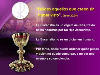 “ Felices aquellos que creen sin    haber visto”.   (Juan 20,29) La Eucaristía es un  regalo de Dios , traído hasta nosotros por Su Hijo Jesucristo.  La Eucaristía no es un dictamen humano. Por tanto, nadie puede ordenar quién puede y quién no puede comulgar, a no ser uno mismo y su conciencia.  