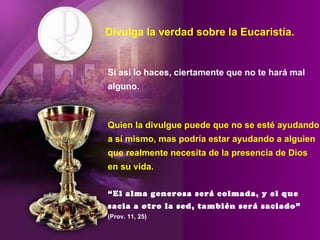 Divulga la verdad sobre la Eucaristía. Si así lo haces, ciertamente que no te hará mal alguno. Quien la divulgue puede que no se esté ayudando a sí mismo, mas podría estar ayudando a alguien que realmente necesita de la presencia de Dios en su vida. “El alma generosa será colmada, y el que sacia a otro la sed, también será saciado”   (Prov. 11, 25) 