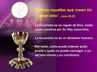 “ Felices aquellos que creen sin    haber visto”.   (Juan 20,29) La Eucaristía es un  regalo de Dios , traído hasta nosotros por Su Hijo Jesucristo.  La Eucaristía no es un dictamen humano. Por tanto, nadie puede ordenar quién puede y quién no puede comulgar, a no ser uno mismo y su conciencia.  