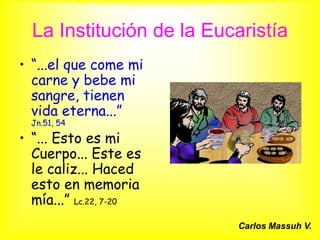 La Institución de la Eucaristía
• “...el que come mi
  carne y bebe mi
  sangre, tienen
  vida eterna...”
  Jn.51, 54

• “... Esto es mi
  Cuerpo... Este es
  le caliz... Haced
  esto en memoria
  mía...” Lc.22, 7-20
                          Carlos Massuh V.
 