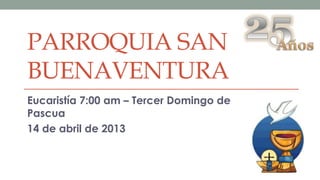 PARROQUIA SAN
BUENAVENTURA
Eucaristía 7:00 am – Tercer Domingo de
Pascua
14 de abril de 2013
 