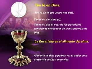 Ten fe en Dios.  Ten fe en lo que Jesús nos dejó.  Ten fe en ti mismo (a).  Ten fe en que el peor de los pecadores también es merecedor de la misericordia de Dios. Alimenta tu alma y podrás ver el poder de la presencia de Dios en tu vida. La Eucaristía es el alimento del alma. 