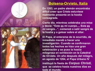 Bolsena-Orvieto, Italia En 1263, un padre alemán encontraba difícil creer que Cristo estuviese realmente presente en la hostia consagrada.  Cierto día, mientras celebraba una misa y decía: “Este  es  mi cuerpo..., Esta  es   mi sangre...”, comenzó a salir sangre de la hostia y a gotear sobre el altar.  El Papa, al enterarse de lo ocurrido, de inmediato mandó a hacer una investigación. Cuando se confirmaron todos los hechos se hizo una gran celebración y se puso la hostia milagrosa en exhibición en la Catedral de Orvieto. Un año después del milagro, en agosto de 1264, el Papa Urbano IV instituyó la fiesta de  Corpus   Christi , que  se celebra hasta nuestros días en todo el mundo. 