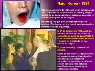 El 24 de noviembre de 1994, una joven llamada Julia, tuvo la Eucaristía transformada en carne y sangre dentro de su boca cuando un sacerdote colocaba la hostia consagrada en su lengua. Naju, Korea - 1994  Muchos de los que allí se encontraban fueron testigos. El milagro volvió a ocurrir en diversos días durante los años siguientes. El 31 de octubre de 1995, Julia fue invitada al Vaticano. Al recibir la comunión de parte de Juan Pablo II, la Eucaristía se transformó en carne y sangre en el instante en que tocaba su lengua.  El papa fue testigo personal del milagro. Como es costumbre, la Iglesia inicia un largo proceso de investigación científica para constatar la veracidad de los milagros. Aún no se han concluido los estudios científicos sobre los milagros eucarísticos de Naju. 