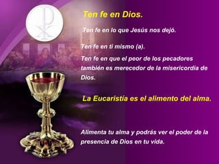 Ten fe en Dios.
Ten fe en lo que Jesús nos dejó.
Ten fe en ti mismo (a).
Ten fe en que el peor de los pecadores
también es merecedor de la misericordia de
Dios.
Alimenta tu alma y podrás ver el poder de la
presencia de Dios en tu vida.
La Eucaristía es el alimento del alma.
 