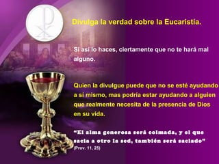 Divulga la verdad sobre la Eucaristía.
Si así lo haces, ciertamente que no te hará mal
alguno.
Quien la divulgue puede que no se esté ayudando
a sí mismo, mas podría estar ayudando a alguien
que realmente necesita de la presencia de Dios
en su vida.
“El alma generosa será colmada, y el que
sacia a otro la sed, también será saciado”
(Prov. 11, 25)
 