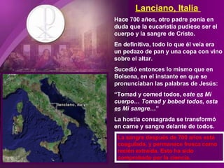 Lanciano, Italia
Hace 700 años, otro padre ponía en
duda que la eucaristía pudiese ser el
cuerpo y la sangre de Cristo.
En definitiva, todo lo que él veía era
un pedazo de pan y una copa con vino
sobre el altar.
Sucedió entonces lo mismo que en
Bolsena, en el instante en que se
pronunciaban las palabras de Jesús:
“Tomad y comed todos, este es Mi
cuerpo… Tomad y bebed todos, esta
es Mi sangre…”
La hostia consagrada se transformó
en carne y sangre delante de todos.
La sangre después de 700 años está
coagulada, y permanece fresca como
recién extraída. Esto ha sido
comprobado por la ciencia.
 