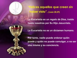 “Felices aquellos que creen sin
haber visto”. (Juan 20,29)
La Eucaristía es un regalo de Dios, traído
hasta nosotros por Su Hijo Jesucristo.
La Eucaristía no es un dictamen humano.
Por tanto, nadie puede ordenar quién
puede y quién no puede comulgar, a no ser
uno mismo y su conciencia.
 