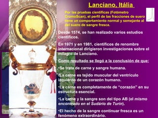 Desde 1574, se han realizado varios estudios científicos. En 1971 y en 1981, científicos de renombre internacional dirigieron investigaciones sobre el milagro de Lanciano. Como resultado se llegó a la conclusión de que: Se trata de carne y sangre humana. La carne es tejido muscular del ventrículo izquierdo de un corazón humano. La carne es completamente de “corazón” en su estructura esencial.  La carne y la sangre son del tipo AB (el  mismo encontrado en el Sudário de Turín ). El hecho de la sangre continuar fresca es un fenómeno extraordinário. Por las pruebas científicas (Fotómetro CromoScan), el perfil de las fracciones de suero tiene un comportamiento normal y semejante al del suero de sangre fresca. Lanciano, Itália  
