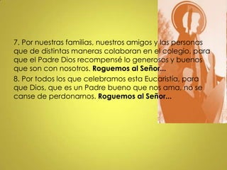 7. Por nuestras familias, nuestros amigos y las personas
que de distintas maneras colaboran en el colegio, para
que el Padre Dios recompensé lo generosos y buenos
que son con nosotros. Roguemos al Señor...
8. Por todos los que celebramos esta Eucaristía, para
que Dios, que es un Padre bueno que nos ama, no se
canse de perdonarnos. Roguemos al Señor...
 