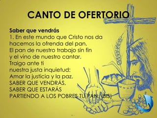CANTO DE OFERTORIO
Saber que vendrás
1. En este mundo que Cristo nos da
hacemos la ofrenda del pan.
El pan de nuestro trabajo sin fin
y el vino de nuestro cantar.
Traigo ante ti
nuestra justa inquietud:
Amar la justicia y la paz.
SABER QUE VENDRÁS,
SABER QUE ESTARÁS
PARTIENDO A LOS POBRES TU PAN. (BIS)
 