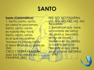 SANTO
Santo (Carismático)                NO, NO, NO PASARÁN,
1. Santo, santo, santo,            NO, NO, NO, NO, NO, NO
los cielos te proclaman,           PASARÁN.
Santo, santo, santo,               2. Bendito el que viene
es nuestro Rey Yavé.               en nombre del Señor,
Santo, santo, santo,               da gloria a Jesucristo,
es el que nos redime,              el Hijo de David.
*porque mi Dios es Santo           Hosanna en las alturas,
la tierra llena de su gloría es.   a nuestro Salvador.
(bis)                              *Bendito el que viene
CIELO Y TIERRA PASARÁN,            en el nombre del Señor.
MAS TUS PALABRAS NO                   (bis)
PASARÁN. (BIS)
 