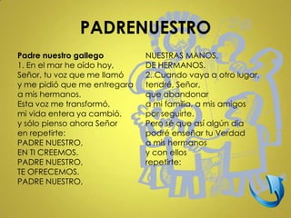 PADRENUESTRO
Padre nuestro gallego         NUESTRAS MANOS,
1. En el mar he oído hoy,     DE HERMANOS.
Señor, tu voz que me llamó    2. Cuando vaya a otro lugar,
y me pidió que me entregara   tendré, Señor,
a mis hermanos.               que abandonar
Esta voz me transformó,       a mi familia, a mis amigos
mi vida entera ya cambió,     por seguirte.
y sólo pienso ahora Señor     Pero sé que así algún día
en repetirte:                 podré enseñar tu Verdad
PADRE NUESTRO,                a mis hermanos
EN TI CREEMOS.                y con ellos
PADRE NUESTRO,                repetirte:
TE OFRECEMOS.
PADRE NUESTRO,
 