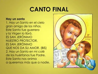 CANTO FINAL
Hay un santo
1. Hay un Santo en el cielo
gran amigo de los niños.
Este Santo fue guerrero
y la Virgen lo libró.
ES SAN JERÓNIMO
NUESTRO PROTECTOR,
ES SAN JERÓNIMO
QUE NOS DA SU AMOR. (BIS)
2. Hay un Santo en mi colé
de los huérfanos fue Padre.
Este Santo nos anima
a queremos más que a nadie.
 