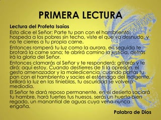 PRIMERA LECTURA
Lectura del Profeta Isaías
Esto dice el Señor: Parte tu pan con el hambriento,
hospeda a los pobres sin techo, viste el que va desnudo, y
no te cierres a tu propia carne.
Entonces romperá tu luz como la aurora, en seguida te
brotará la carne sana; te abrirá camino la justicia, detrás
irá la gloria del Señor.
Entonces clamarás al Señor y te responderá; gritarás y te
dirá: aquí estoy. Cuando destierres de ti la opresión, el
gesto amenazador y la maledicencia, cuando partas tu
pan con el hambriento y sacies el estómago del indigente,
brillará la luz en las tinieblas, tu oscuridad se volverá
mediodía.
El Señor te dará reposo permanente, en el desierto saciará
tu hambre, hará fuertes tus huesos, serás un huerto bien
regado, un manantial de aguas cuya vena nunca
engaña.
                                                 Palabra de Dios
 