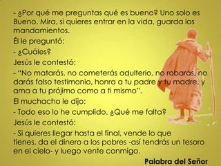 - ¿Por qué me preguntas qué es bueno? Uno solo es
Bueno. Mira, si quieres entrar en la vida, guarda los
mandamientos.
Él le preguntó:
- ¿Cuáles?
Jesús le contestó:
- “No matarás, no cometerás adulterio, no robarás, no
darás falso testimonio, honra a tu padre y tu madre, y
ama a tu prójimo como a ti mismo”.
El muchacho le dijo:
- Todo eso lo he cumplido. ¿Qué me falta?
Jesús le contestó:
- Si quieres llegar hasta el final, vende lo que
tienes, da el dinero a los pobres -así tendrás un tesoro
en el cielo- y luego vente conmigo.
                                         Palabra del Señor
 
