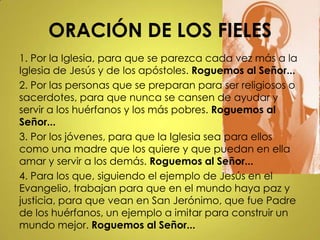 ORACIÓN DE LOS FIELES
1. Por la Iglesia, para que se parezca cada vez más a la
Iglesia de Jesús y de los apóstoles. Roguemos al Señor...
2. Por las personas que se preparan para ser religiosos o
sacerdotes, para que nunca se cansen de ayudar y
servir a los huérfanos y los más pobres. Roguemos al
Señor...
3. Por los jóvenes, para que la Iglesia sea para ellos
como una madre que los quiere y que puedan en ella
amar y servir a los demás. Roguemos al Señor...
4. Para los que, siguiendo el ejemplo de Jesús en el
Evangelio, trabajan para que en el mundo haya paz y
justicia, para que vean en San Jerónimo, que fue Padre
de los huérfanos, un ejemplo a imitar para construir un
mundo mejor. Roguemos al Señor...
 
