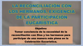 Objetivo:
Tomar conciencia de la necesidad de la
reconciliación con Dios y los hermanos para
participar de una manera más plena en la
Celebración Eucarística.
 