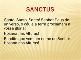 SANCTUS Santo, Santo, Santo! Senhor Deus do universo, o céu e a terra proclamam a vossa glória! Hosana nas Alturas! Bendito que vem em nome do Senhor Hosana nas Alturas! 