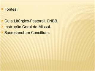 Fontes: Guia Litúrgico-Pastoral, CNBB. Instrução Geral do Missal. Sacrosanctum Concilium . 