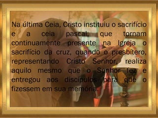 Na última Ceia, Cristo instituiu o sacrifício e a ceia pascal, que tornam continuamente presente na Igreja o sacrifício da cruz, quando o presbítero, representando Cristo Senhor, realiza aquilo mesmo que o Senhor fez e entregou aos discípulos para que o fizessem em sua memória. 