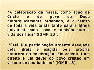 “ A celebração da missa, como ação de Cristo e do povo de Deus hierarquicamente ordenado, é o centro de toda a vida cristã tanto para a Igreja universal como  local e também para a vida dos fiéis” (IGMR 16); “ Está é a participação ardente desejada pela Igreja e exigida pela própria natureza da celebração. Ela constitui um direito e um dever do povo cristão em virtude do seu batismo” (IGMR 18). 