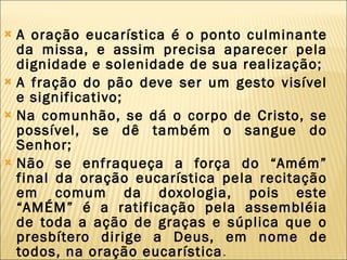 A oração eucarística é o ponto culminante da missa, e assim precisa aparecer pela dignidade e solenidade de sua realização; A fração do pão deve ser um gesto visível e significativo; Na comunhão, se dá o corpo de Cristo, se possível, se dê também o sangue do Senhor; Não se enfraqueça a força do “Amém” final da oração eucarística pela recitação em comum da doxologia, pois este “AMÉM” é a ratificação pela assembléia de toda a ação de graças e súplica que o presbítero dirige a Deus, em nome de todos, na oração eucarística . 