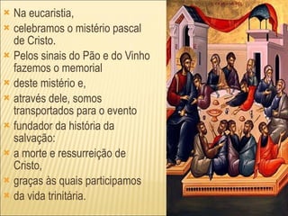 Na eucaristia, celebramos o mistério pascal de Cristo. Pelos sinais do Pão e do Vinho fazemos o memorial deste mistério e, através dele, somos transportados para o evento fundador da história da salvação: a morte e ressurreição de Cristo, graças às quais participamos da vida trinitária. 
