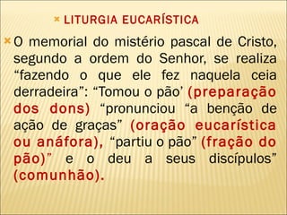LITURGIA EUCARÍSTICA O memorial do mistério pascal de Cristo, segundo a ordem do Senhor, se realiza “fazendo o que ele fez naquela ceia derradeira”: “Tomou o pão’  (preparação dos dons)   “pronunciou “a benção de ação de graças”  (oração eucarística ou anáfora),   “partiu o pão”  (fração do pão) ”  e o deu a seus discípulos”   (comunhão). 