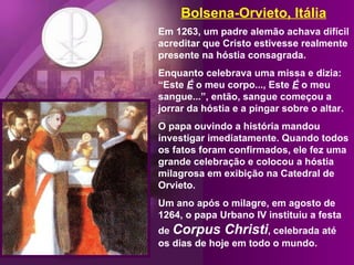 Bolsena-Orvieto, Itália Em 1263, um padre alemão achava difícil acreditar que Cristo estivesse realmente presente na hóstia consagrada.  Enquanto celebrava uma missa e dizia: “Este  É  o meu corpo..., Este  É  o meu sangue...”, então, sangue começou a jorrar da hóstia e a pingar sobre o altar.  O papa ouvindo a história mandou investigar imediatamente. Quando todos os fatos foram confirmados, ele fez uma grande celebração e colocou a hóstia milagrosa em exibição na Catedral de Orvieto.  Um ano após o milagre, em agosto de 1264, o papa Urbano IV instituiu a festa de  Corpus Christi , celebrada até os dias de hoje em todo o mundo. 