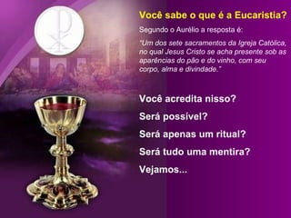 Você sabe o que é a Eucaristia? Segundo o Aurélio a resposta é: “ Um dos sete sacramentos da Igreja Católica, no qual Jesus Cristo se acha presente sob as aparências do pão e do vinho, com seu corpo, alma e divindade.” Você acredita nisso? Será possível?  Será apenas um ritual? Será tudo uma mentira?  Vejamos... 