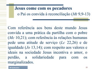 A.F. Lelo/ eucaristia Com referência aos bens deste mundo Jesus convida a uma prática da partilha com o pobre ( Mc  10,21); com referência às relações humanas pede uma atitude de serviço ( Lc  22,26) e de igualdade ( Jo  13,14); com respeito aos valores e ideais na sociedade Jesus incentiva o amor, o perdão, a solidariedade para com os marginalizados. Jesus come com os pecadores o Pai os convida à reconciliação ( Mt  9,9-13) 