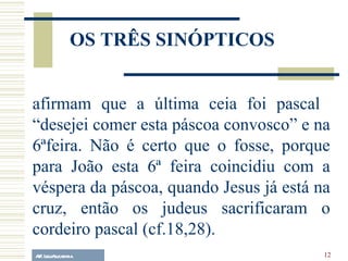 A.F. Lelo/ eucaristia afirmam que a última ceia foi pascal  “desejei comer esta páscoa convosco” e na 6ªfeira. Não é certo que o fosse, porque para João esta 6ª feira coincidiu com a véspera da páscoa, quando Jesus já está na cruz, então os judeus sacrificaram o cordeiro pascal (cf.18,28). OS TRÊS SINÓPTICOS 