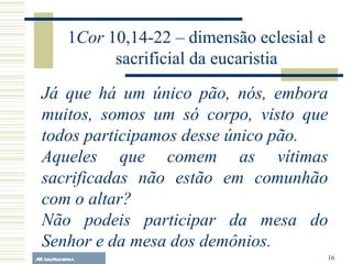 A.F. Lelo/ eucaristia Já que há um único pão, nós, embora muitos, somos um só corpo, visto que todos participamos desse único pão. Aqueles que comem as vítimas sacrificadas não estão em comunhão com o altar?  Não podeis participar da mesa do Senhor e da mesa dos demônios. 1 Cor  10,14-22 – dimensão eclesial e sacrificial da eucaristia 