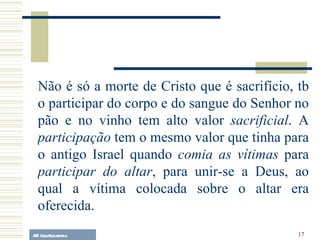 A.F. Lelo/ eucaristia Não é só a morte de Cristo que é sacrifício, tb o participar do corpo e do sangue do Senhor no pão e no vinho tem alto valor  sacrificial . A  participação  tem o mesmo valor que tinha para o antigo Israel quando  comia as vítimas  para  participar do altar , para unir-se a Deus, ao qual a vítima colocada sobre o altar era oferecida. 