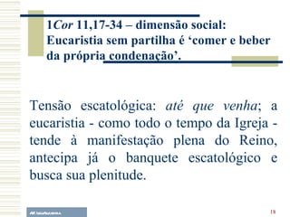 A.F. Lelo/ eucaristia Tensão escatológica:  até que venha ; a eucaristia - como todo o tempo da Igreja - tende à manifestação plena do Reino, antecipa já o banquete escatológico e busca sua plenitude. 1 Cor  11,17-34 – dimensão social: Eucaristia sem partilha é ‘comer e beber da própria condenação’. 