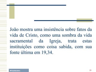 A.F. Lelo/ eucaristia João mostra uma insistência sobre fatos da vida de Cristo, como uma sombra da vida sacramental da Igreja, trata estas instituições como coisa sabida, com sua fonte última em 19,34. 